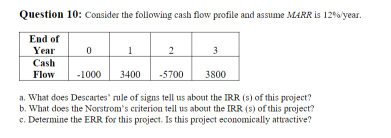 Question 10: Consider the following cash flow profile and assume MARR is 12%/year.
End of
Year
1
2
3
Cash
Flow
-1000
3400
-5700
3800
a. What does Descartes' rule of signs tell us about the IRR (s) of this project?
b. What does the Norstrom's criterion tell us about the IRR (s) of this project?
c. Determine the ERR for this project. Is this project economically attractive?
