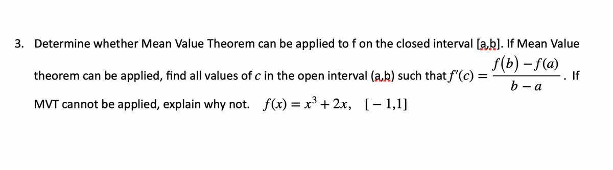 3. Determine whether Mean Value Theorem can be applied to f on the closed interval [a,b]. If Mean Value
f(b) – f(a)
- . If
theorem can be applied, find all values of c in the open interval (a,b) such that f'(c) :
b — а
MVT cannot be applied, explain why not. f(x) = x' + 2x, [– 1,1]
