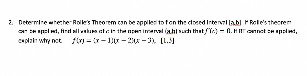 2. Determine whether Rolle's Theorem can be applied to f on the closed interval [a,b]. If Rolle's theorem
can be applied, find all values of c in the open interval (a,b) such that f'(c) = 0. If RT cannot be applied,
explain why not.
f(x) %3D (х — 1)(х - 2)(х — 3), [1,3]
