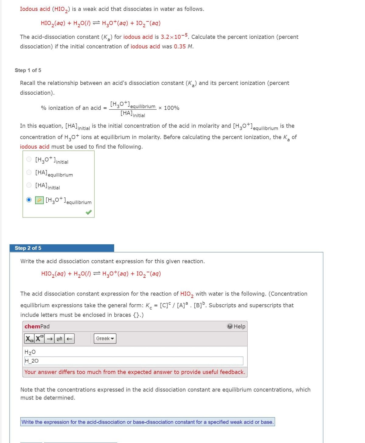 Iodous acid (HIO,) is a weak acid that dissociates in water as follows.
HIO,(aq) + H,0(1)=H;0*(aq) + I02 (aq)
The acid-dissociation constant (K) for iodous acid is 3.2x10-5. Calculate the percent ionization (percent
dissociation) if the initial concentration of iodous acid was 0.35 M.
Step 1 of 5
Recall the relationship between an acid's dissociation constant (K) and its percent ionization (percent
dissociation).
[H,0*1e
equilibrium x 100%
% ionization of an acid =
[HA]initial
In this equation, [HA]nitial is the initial concentration of the acid in molarity and [H,0*]equilibrium is the
concentration of H,0+ ions at equilibrium in molarity. Before calculating the percent ionization, the K,
of
iodous acid must be used to find the following.
O [H,0*]initial
O [HAJequilibrium
[HA]initial
[H,0*]equilibrium
Step 2 of 5
Write the acid dissociation constant expression for this given reaction.
HIO,(aq) + H,0(1) =H,0*(aq) + I0, (aq)
The acid dissociation constant expression for the reaction of HIO, with water is the following. (Concentration
equilibrium expressions take the general form: K. = [C]° / [A]ª . [B]°. Subscripts and superscripts that
include letters must be enclosed in braces {}.)
chemPad
Help
Greek -
H20
H_20
Your answer differs too much from the expected answer to provide useful feedback.
Note that the concentrations expressed in the acid dissociation constant are equilibrium concentrations, which
must be determined.
Write the expression for the acid-dissociation or base-dissociation constant for a specified weak acid or base.
