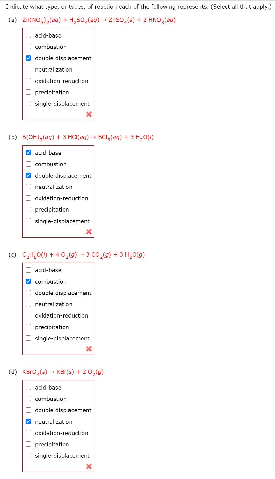 Indicate what type, or types, of reaction each of the following represents. (Select all that apply.)
(a) Zn(NO3),(aq) + H,SO4(aq) → ZnSOɖ(s) + 2 HNO3(aq)
acid-base
combustion
double displacement
neutralization
oxidation-reduction
precipitation
single-displacement
(b) B(OH);(aq) + 3 HCI(aq) – BCI,(aq) + 3 H,0()
acid-base
combustion
double displacement
neutralization
oxidation-reduction
precipitation
single-displacement
(c) C;H,0(1) + 4 O2(g) → 3 CO,(g) + 3 H,0(g)
acid-base
V combustion
double displacement
neutralization
oxidation-reduction
precipitation
single-displacement
(d)
KBro4(s) → KBr(s) + 2 02(g)
acid-base
combustion
Odouble displacement
neutralization
oxidation-reduction
precipitation
O single-displacement
> O O OO
> O O OO
O > O O O O0
O O O S O O O
