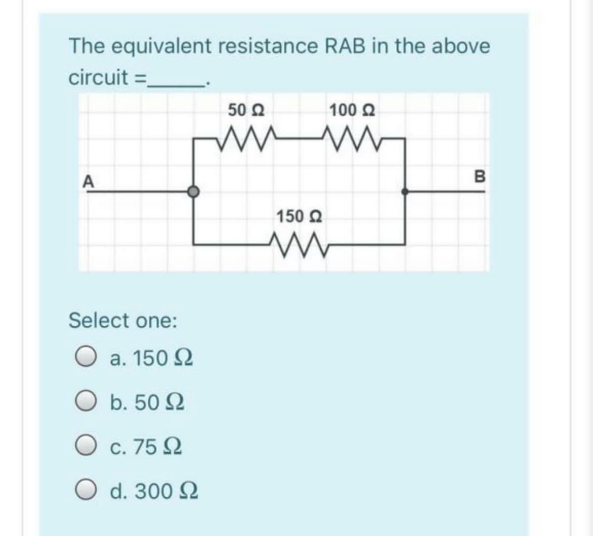 The equivalent resistance RAB in the above
circuit =
50 2
100 2
B
A
150 Q
Select one:
O a. 150 2
O b. 50 2
O c. 75 2
O d. 300 Q
