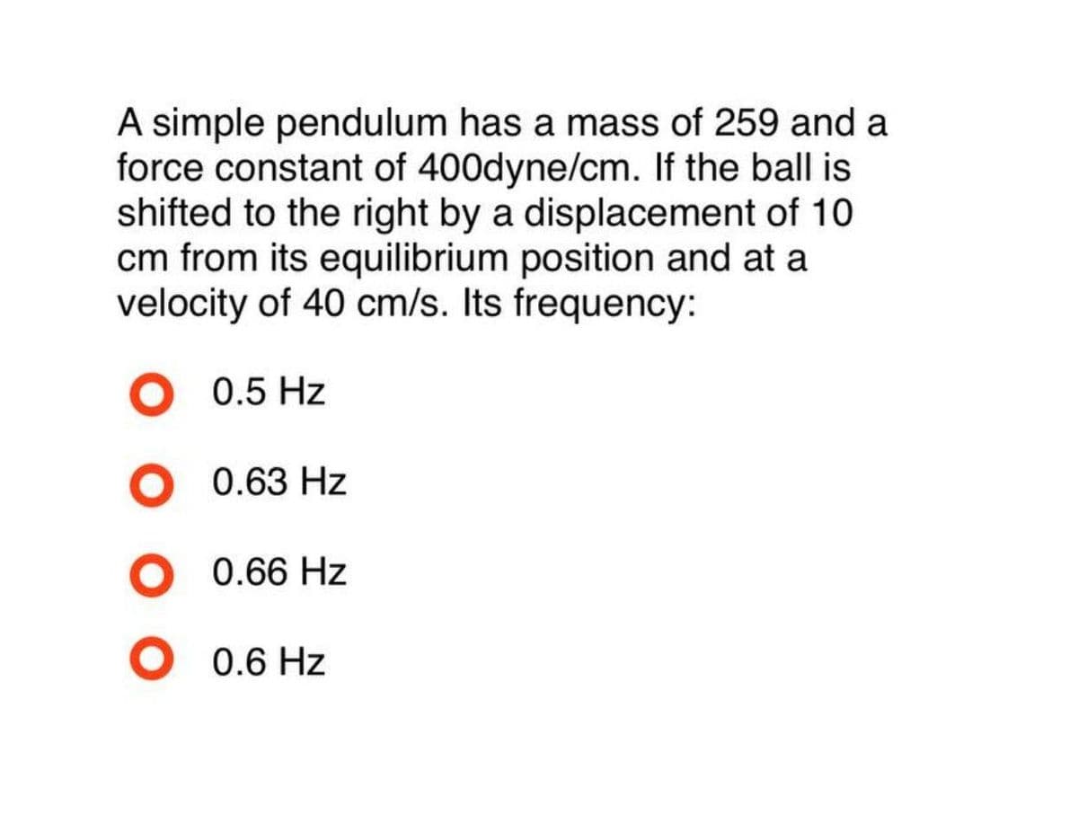 A simple pendulum has a mass of 259 and a
force constant of 400dyne/cm. If the ball is
shifted to the right by a displacement of 10
cm from its equilibrium position and at a
velocity of 40 cm/s. Its frequency:
0.5 Hz
0.63 Hz
0.66 Hz
0.6 Hz
