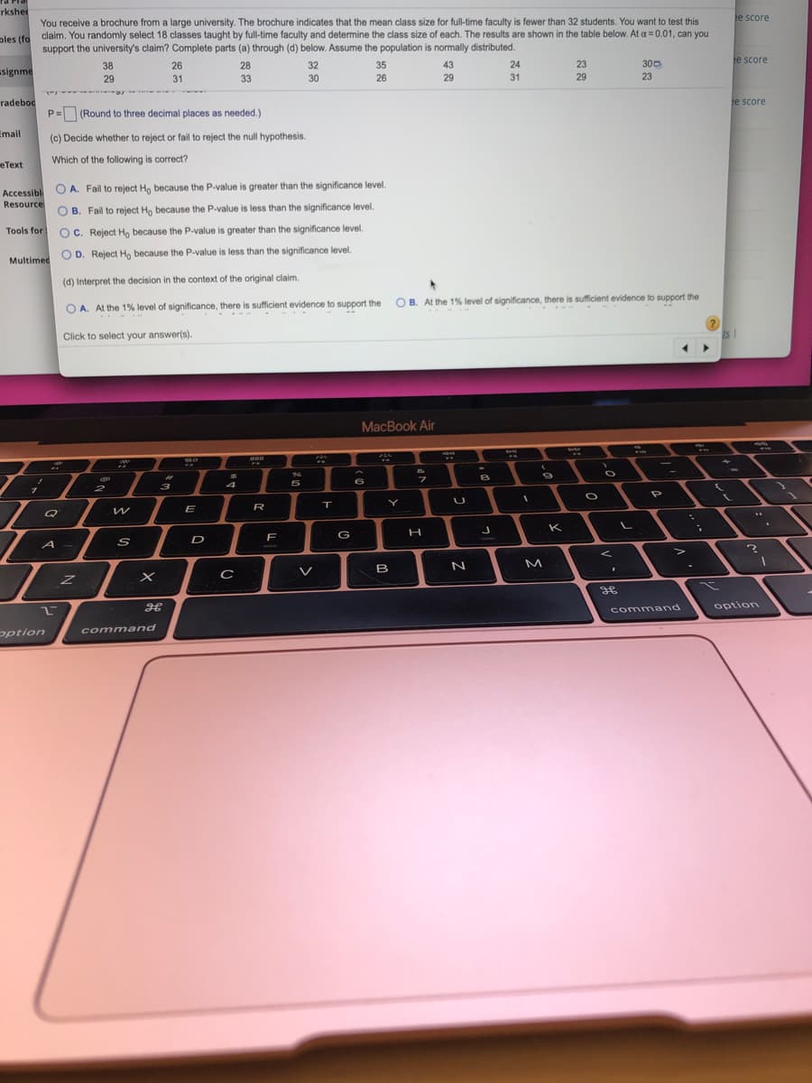 rkshet
e score
You receive a brochure from a large university. The brochure indicates that the mean class size for full-time faculty is fewer than 32 students. You want to test this
claim. You randomly select 18 classes taught by full-time faculty and determine the class size of each. The results are shown in the table below. At a = 0.01, can you
support the university's claim? Complete parts (a) through (d) below. Assume the population is normally distributed.
ples (fo
e score
300
23
38
26
28
32
35
43
24
23
signme
29
31
33
30
26
29
31
29
radebod
e score
P= (Round to three decimal places as needed.)
Email
(c) Decide whether to reject or fail to reject the null hypothesis.
Which of the following is correct?
еТеxt
O A. Fail to reject Ho because the P-value is greater than the significance level.
Accessible
Resource
O B. Fail to reject Ho because the P-value is less than the significance level.
Tools for
O C. Reject Ho because the P-value is greater than the significance level.
O D. Reject Ho because the P.value is less than the significance level.
Multimed
(d) Interpret the decision in the context of the original claim.
O B. At the 1% level of significance, there is sufficient evidence to support the
O A. At the 1% level of significance, there is sufficient evidence to support the
. .-. -
Click to select your answer(s).
MacBook Air
%23
4
5
2
3
プ
Y
E
R
K
F
G
D
A -
M
V
B
36
option
command
command
pption
