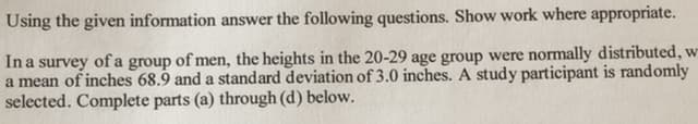 Using the given information answer the following questions. Show work where appropriate.
Ina survey
of men, the heights in the 20-29 age group were normally distributed, w
of a
group
a mean of inches 68.9 and a standard deviation of 3.0 inches. A study participant is randomly
selected. Complete parts (a) through (d) below.
