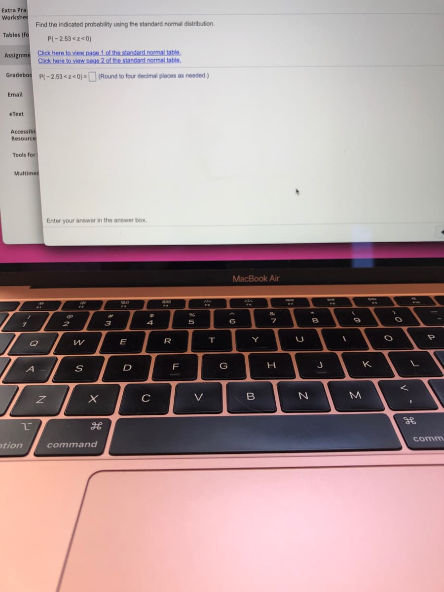 Extra Pra
Workshe
Find the indicated probability using the standard normal distribution.
Tables (fo
P(-2.53 <z<0)
Click here to view page 1 of the standard normal table.
Click here to view page 2 of the standard normal table.
Assignme
Gradeboc P(-2.53 <z<0) = (Round to four decimal places as needed.)
%3D
Email
eТеxt
Accessibl
Resource:
Tools for
Multimed
Enter your answer in the answer box.
MacBook Air
BO
BBB
FA
%23
4
5
6
7
8
2
3
Q
E
R
Y
A -
D
G
H
K
M
comm
otion
command

