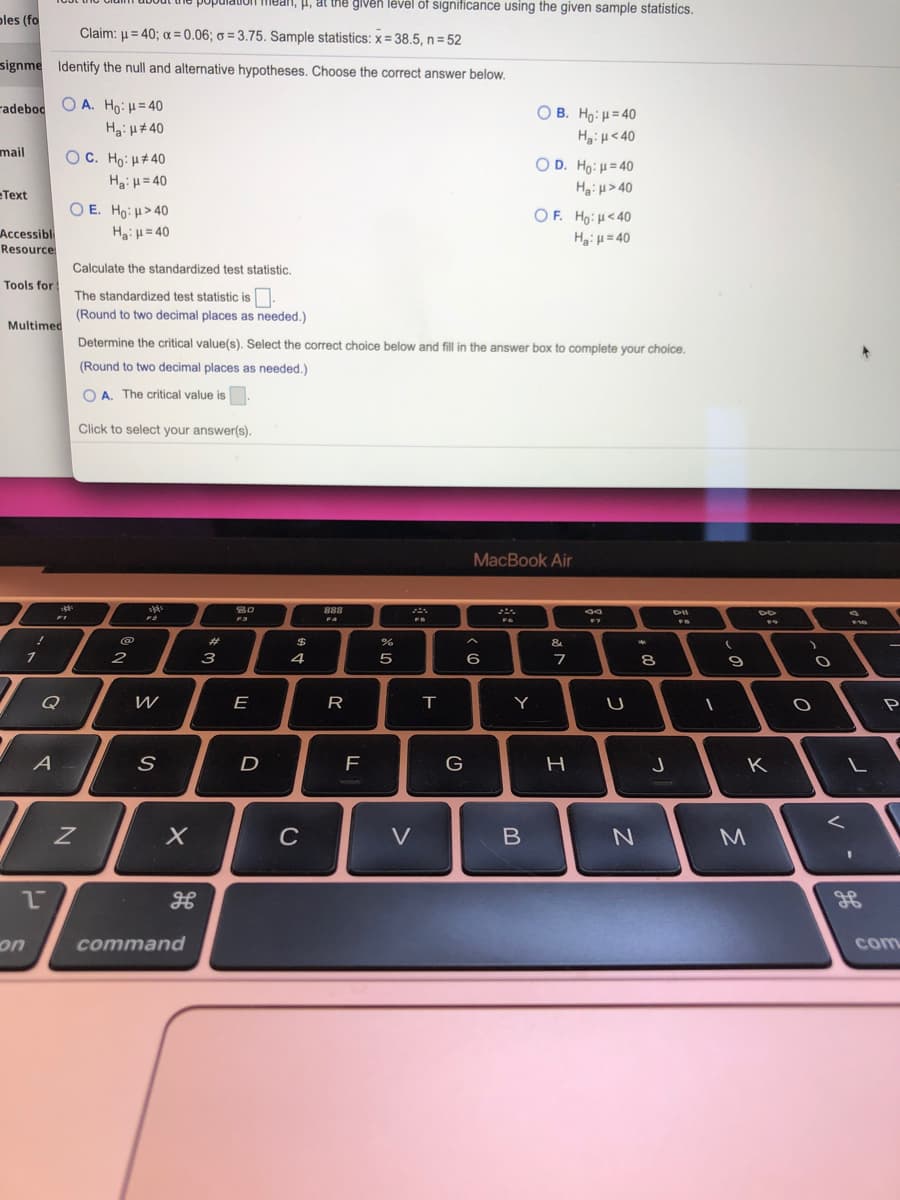 population mean, i, at the given lével of significance using the given sample statistics.
ples (fo
Claim: u = 40; a = 0.06; ở = 3.75. Sample statistics: x = 38.5, n = 52
signme Identify the null and alternative hypotheses. Choose the correct answer below.
radeboc O A. Ho:H= 40
Ha: H# 40
O B. Ho: H= 40
Hg:H<40
mail
OC. Ho: H#40
O D. Ho: H= 40
Hgi H> 40
OF. Ho: H<40
Ha: H= 40
Text
O E. Ho: H>40
HaiH = 40
Accessibl
Resource
Ha:H = 40
Calculate the standardized test statistic.
Tools for
The standardized test statistic is.
(Round to two decimal places as needed.)
Multimed
Determine the critical value(s). Select the correct choice below and fill in the answer box to complete your choice.
(Round to two decimal places as needed.)
O A. The critical value is
Click to select your answer(s).
МacВook Air
888
@
%23
2$
&
2
3
5
6
7
Q
E
Y
P
A
G
K
C
V
M
on
command
com
00
つ
R
