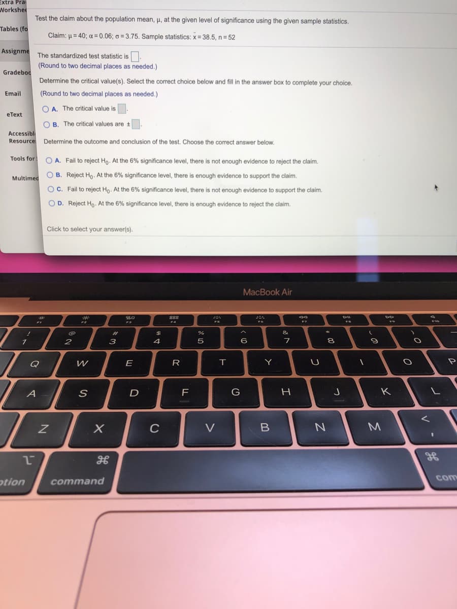 Extra Pra
Norkshee
Test the claim about the population mean, u, at the given level of significance using the given sample statistics.
Tables (fo
Claim: u = 40; a = 0.06; o = 3.75. Sample statistics: x= 38.5, n = 52
Assignme
The standardized test statistic is.
(Round to two decimal places as needed.)
Gradebod
Determine the critical value(s). Select the correct choice below and fill in the answer box to complete your choice.
Email
(Round to two decimal places as needed.)
O A. The critical value is
eText
O B. The critical values are t
Accessibl
Resource Determine the outcome and conclusion of the test. Choose the correct answer below.
Tools for
O A. Fail to reject Ho. At the 6% significance level, there is not enough evidence to reject the claim.
Multimed
B. Reject Ho. At the 6% significance level, there is enough evidence to support the claim.
O C. Fail to reject Ho. At the 6% significance level, there is not enough evidence to support the claim.
O D. Reject Ho. At the 6% significance level, there is enough evidence to reject the claim.
Click to select your answer(s).
MacBook Air
80
888
4
FS
@
%23
&
2
3
4
5
8
9
Q
W
E
R
Y
P
A
D
F
K
CCRR
C
V
3D
com
otion
command
