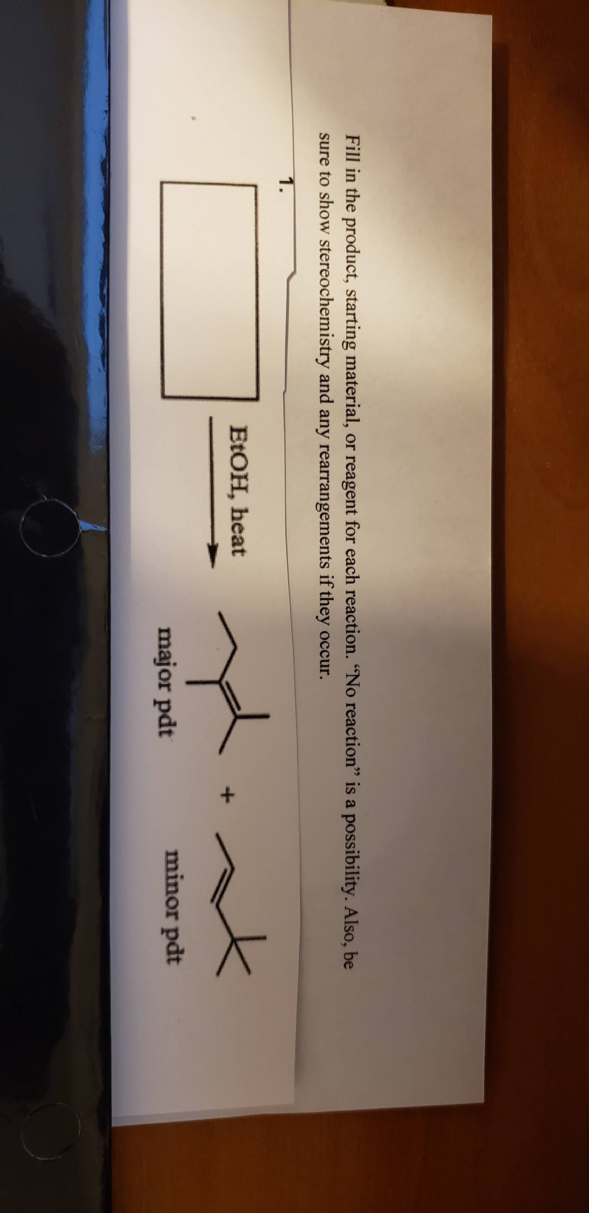 Fill in the product, starting material, or reagent for each reaction. “No reaction" is a possibility. Also, be
sure to show stereochemistry and any rearrangements if they occur.
1.
ELOH, heat
major pdt
minor pdt
