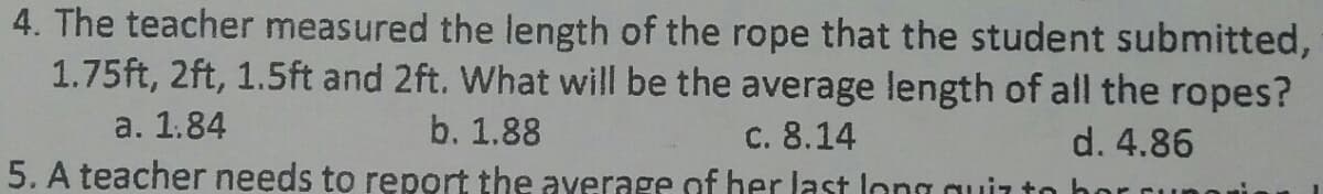 4. The teacher measured the length of the rope that the student submitted,
1.75ft, 2ft, 1.5ft and 2ft. What will be the average length of all the ropes?
a. 1.84
b. 1.88
c. 8.14
d. 4.86
5. A teacher needs to report the average of her last long quit
