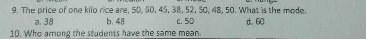 9. The price of one kilo rice are, 50, 60, 45, 38, 52, 50, 48, 50. What is the mode.
a. 38
b. 48
c. 50
d. 60
10. Who among the students have the same mean.
