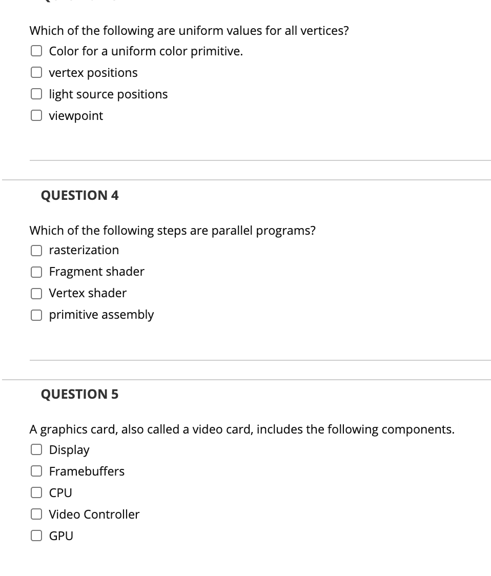 Which of the following are uniform values for all vertices?
Color for a uniform color primitive.
vertex positions
O light source positions
viewpoint
QUESTION 4
Which of the following steps are parallel programs?
rasterization
O Fragment shader
Vertex shader
O primitive assembly
QUESTION 5
A graphics card, also called a video card, includes the following components.
Display
Framebuffers
O CPU
Video Controller
GPU
