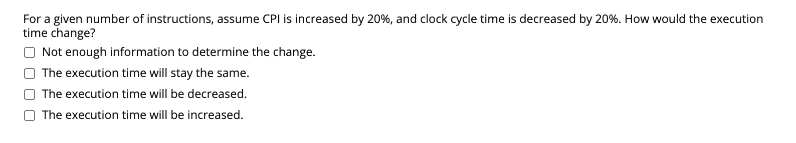 For a given number of instructions, assume CPI is increased by 20%, and clock cycle time is decreased by 20%. How would the execution
time change?
Not enough information to determine the change.
The execution time will stay the same.
The execution time will be decreased.
O The execution time will be increased.
