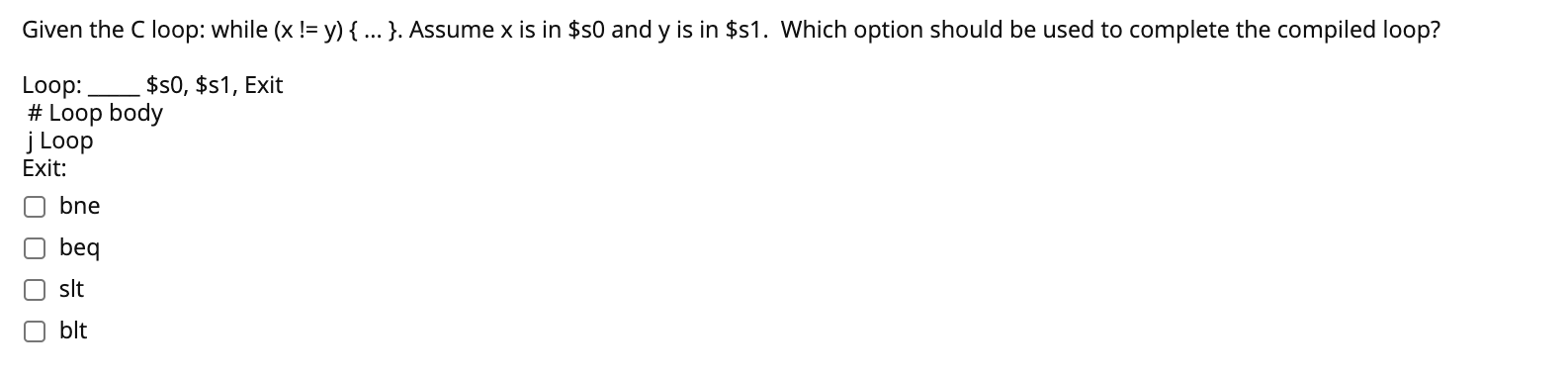 Given the C loop: while (x != y) { .. }. Assume x is in $s0 and y is in $s1. Which option should be used to complete the compiled loop?
$s0, $s1, Exit
Loop:.
# Loop body
j Loop
Exit:
bne
beq
O slt
blt
O O O 0
