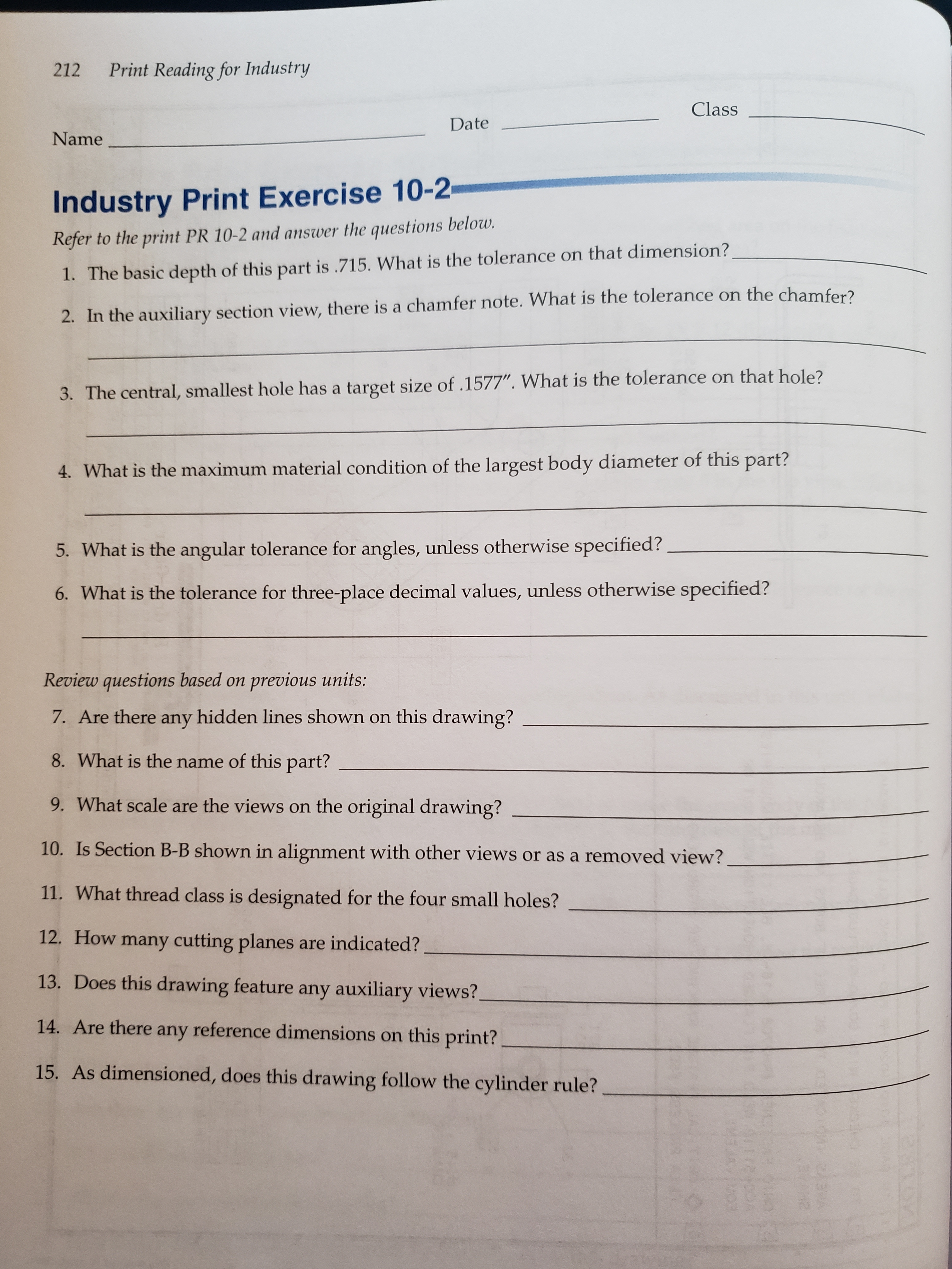 Print Reading for Industry
212
Class
Date
Name
Industry Print Exercise 10-2
Refer to the print PR 10-2 and answer the questions below.
1. The basic depth of this part is .715. What is the tolerance on that dimension?
2. In the auxiliary section view, there is a chamfer note. What is the tolerance on the chamfer?
3. The central, smallest hole has a target size of .1577". What is the tolerance on that hole?
4. What is the maximum material condition of the largest body diameter of this part?
5. What is the angular tolerance for angles, unless otherwise specified?
6. What is the tolerance for three-place decimal values, unless otherwise specified?
Review questions based on previous units:
7. Are there any hidden lines shown on this drawing?
8. What is the name of this part?
9. What scale are the views on the original drawing?
10. Is Section B-B shown in alignment with other views or as a removed view?
11. What thread class is designated for the four small holes?
12. How many cutting planes are indicated?
13. Does this drawing feature any auxiliary views?.
14. Are there any reference dimensions on this print?
15. As dimensioned, does this drawing follow the cylinder rule?
OYM
94112 4
