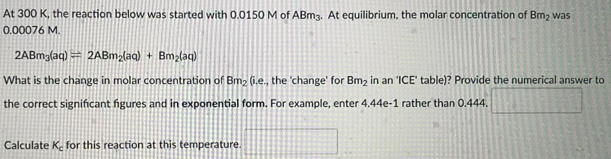 At 300 K, the reaction below was started with 0.0150 M of ABM3. At equilibrium, the molar concentration of Bm2 was
0.00076 M.
2ABM3(aq) = 2ABM2(aq) + Bm2(aq)
What is the change in molar concentration of Bm2 (i.e., the 'change' for Bm2 in an 'ICE' table)? Provide the numerical answer to
the correct significant figures and in exponential form. For example, enter 4.44e-1 rather than 0.444.
Calculate K. for this reaction at this temperature.
