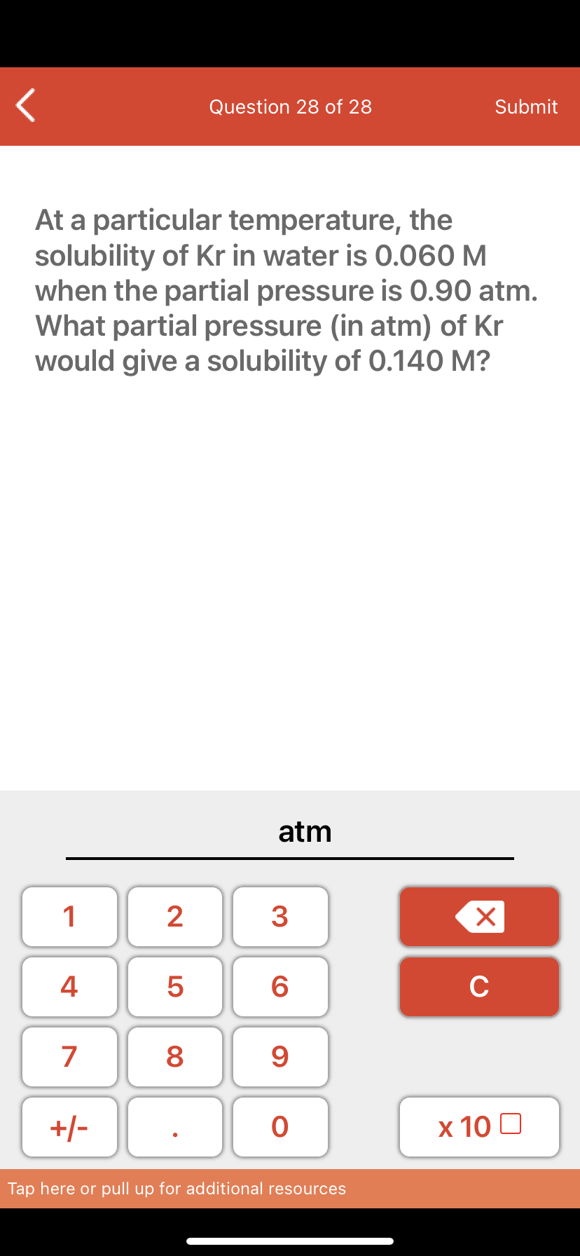 Question 28 of 28
Submit
At a particular temperature, the
solubility of Kr in water is 0.060 M
when the partial pressure is 0.90 atm.
What partial pressure (in atm) of Kr
would give a solubility of 0.140 M?
atm
1
2
3
4 5
C
7
8
9
+/-
х 10 0
Tap here or pull up for additional resources
