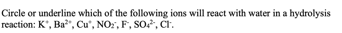 Circle or underline which of the following ions will react with water in a hydrolysis
reaction: K*, Ba²+, Cu*, NO2", F', SO2, Cl.
