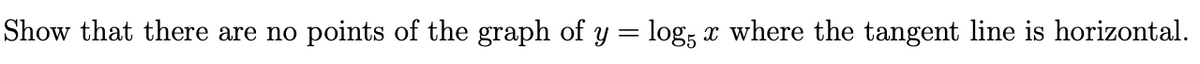 **Problem:**

Show that there are no points of the graph of \( y = \log_5 x \) where the tangent line is horizontal.

**Solution:**

To determine where the tangent line to the graph of \( y = \log_5 x \) is horizontal, we need to find the derivative \( y' \) and set it to zero.

1. **Find the Derivative:**

   The derivative of \( y = \log_5 x \) with respect to \( x \) is:
   \[
   y' = \frac{d}{dx}(\log_5 x) = \frac{1}{x \ln 5}
   \]

2. **Set the Derivative to Zero:**

   For the tangent line to be horizontal, the derivative must be zero:
   \[
   \frac{1}{x \ln 5} = 0
   \]

   However, \( \frac{1}{x \ln 5} \) is never zero for any real value of \( x \). Thus, there are no points where the derivative is zero and therefore no points where the tangent line is horizontal.

**Conclusion:**

The graph of \( y = \log_5 x \) has no points where the tangent line is horizontal.