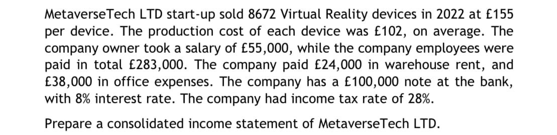 Metaverse Tech LTD start-up sold 8672 Virtual Reality devices in 2022 at £155
per device. The production cost of each device was £102, on average. The
company owner took a salary of £55,000, while the company employees were
paid in total £283,000. The company paid £24,000 in warehouse rent, and
£38,000 in office expenses. The company has a £100,000 note at the bank,
with 8% interest rate. The company had income tax rate of 28%.
Prepare a consolidated income statement of MetaverseTech LTD.