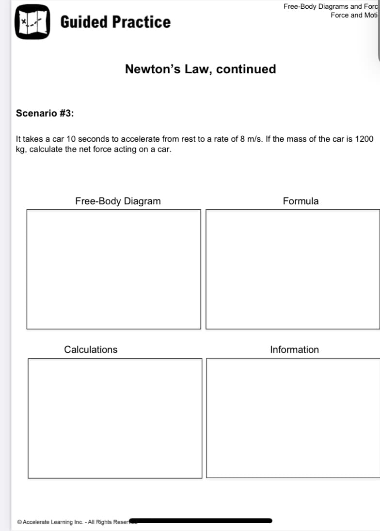 Free-Body Diagrams and Forc
Force and Moti
Guided Practice
Newton's Law, continued
Scenario #3:
It takes a car 10 seconds to accelerate from rest to a rate of 8 m/s. If the mass of the car is 1200
kg, calculate the net force acting on a car.
Free-Body Diagram
Formula
Calculations
Information
© Accelerate Learning Inc. - All Rights Resert
