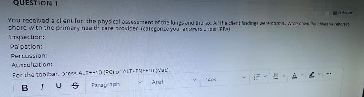 QUESTION 1
e Answer
You received a client for the physical assessment of the lungs and thorax. All the client findings were normal. Write down the objective report to
share with the primary health care provider. (categorize your answers under IPPA)
Inspection:
Palpation:
Percussion:
Auscultation:
For the toolbar, press ALT+F10 (PC) or ALT+FN+F10 (Mac).
Arial
...
14px
BIUS
Paragraph
!III
>
!!!
