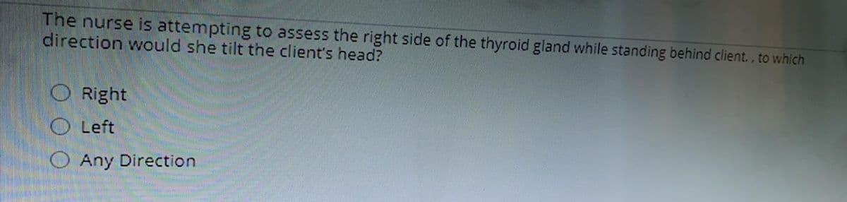 The nurse is attempting to assess the right side of the thyroid gland while standing behind client., to which
direction would she tilt the client's head?
O Right
O Left
O Any Direction
