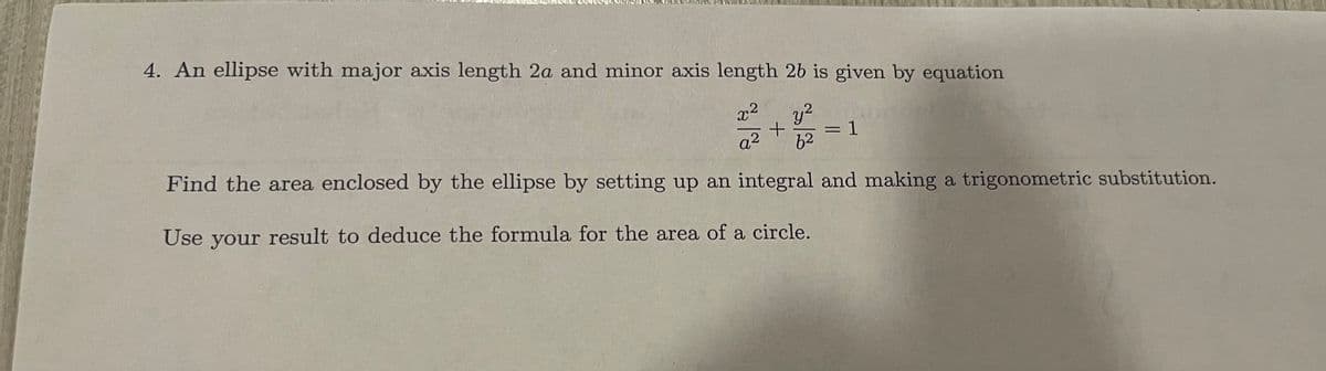 4. An ellipse with major axis length 2a and minor axis length 2b is given by equation
x² y²
q²
+
a 62
Find the area enclosed by the ellipse by setting up an integral and making a trigonometric substitution.
Use your result to deduce the formula for the area of a circle.
= 1
=