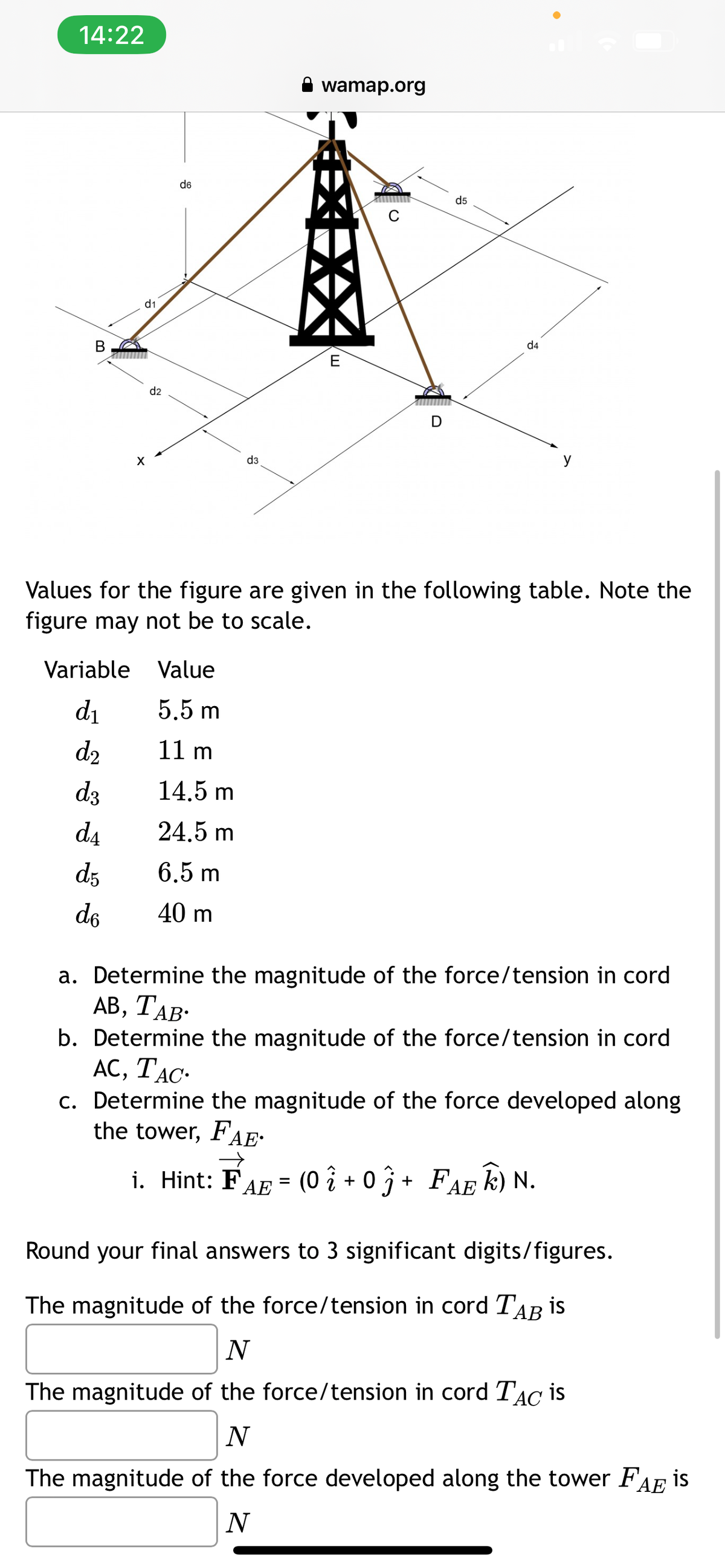 14:22
B
d1
X
d2
d6
Variable Value
d₁
5,5 m
d₂
11 m
d3
d4
d5
de
d3
14.5 m
24.5 m
6.5 m
40 m
wamap.org
E
d5
d4
Values for the figure are given in the following table. Note the
figure may not be to scale.
●
a. Determine the magnitude of the force/tension in cord
AB, TAB.
b. Determine the magnitude of the force/tension in cord
AC, TAC.
c. Determine the magnitude of the force developed along
the tower, FAE
i. Hint: FAE = (0 2 + 0 ĵ + FAE Ê) N.
î
ΑΕ
Round your final answers to 3 significant digits/figures.
The magnitude of the force/tension in cord TAB is
N
The magnitude of the force/tension in cord TAC is
N
The magnitude of the force developed along the tower FAE is
N