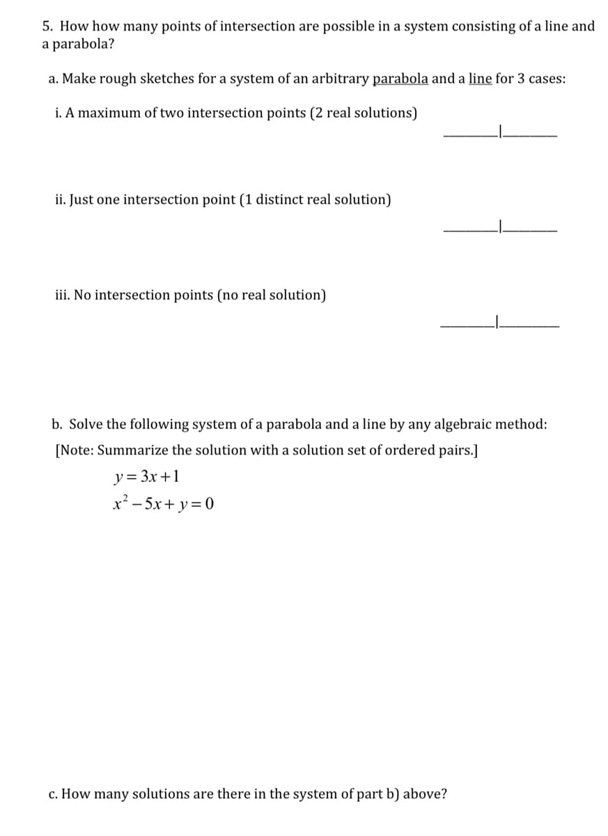 5. How how many points of intersection are possible in a system consisting of a line and
a parabola?
a. Make rough sketches for a system of an arbitrary parabola and a line for 3 cases:
i. A maximum of two intersection points (2 real solutions)
ii. Just one intersection point (1 distinct real solution)
iii. No intersection points (no real solution)
b. Solve the following system of a parabola and a line by any algebraic method:
[Note: Summarize the solution with a solution set of ordered pairs.]
y= 3x+1
x² - 5x+ y= 0
c. How many solutions are there in the system of part b) above?
