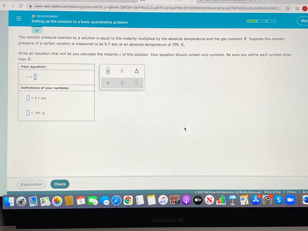 A www-awn.aleks.com/alekscgi/x/Isl.exe/1o_u-IgNslkr7j8P3jH-lijkPWvZoZLqKt1FLIq7wcPWKzBYGfE9IMFjtjhNAuKzqCeybjCNOPxGSnu2nsAr8ijWNc5Mt2..
O MEASUREMENT
Setting up the solution to a basic quantitative problem
Iffat
The osmotic pressure exerted by a solution is equal to the molarity multiplied by the absolute temperature and the gas constant R. Suppose the osmotic
pressure of a certain solution is measured to be 8.5 atm at an absolute temperature of 290. K.
Write an equation that will let you calculate the molarity c of this solution. Your equation should contain only symbols. Be sure you define each symbol other
than R.
Your equation:
Definitions of your symbols:
|= 8.5 atm
|= 290. K
Explanation
Check
© 2021 McGraw-Hill Education. All Riahts Reserved. Terms of Use | Privacy | Ac
étv
MacBook Air
II
