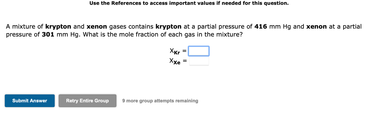 Use the References to access important values if needed for this question.
A mixture of krypton and xenon gases contains krypton at a partial pressure of 416 mm Hg and xenon at a partial
pressure of 301 mm Hg. What is the mole fraction of each gas in the mixture?
Submit Answer
XKr
Xxe
=
=
Retry Entire Group 9 more group attempts remaining