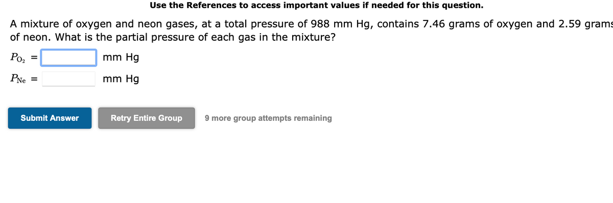 Use the References to access important values if needed for this question.
A mixture of oxygen and neon gases, at a total pressure of 988 mm Hg, contains 7.46 grams of oxygen and 2.59 grams
of neon. What is the partial pressure of each gas in the mixture?
mm Hg
mm Hg
Po₂
PNe =
=
Submit Answer
Retry Entire Group
9 more group attempts remaining