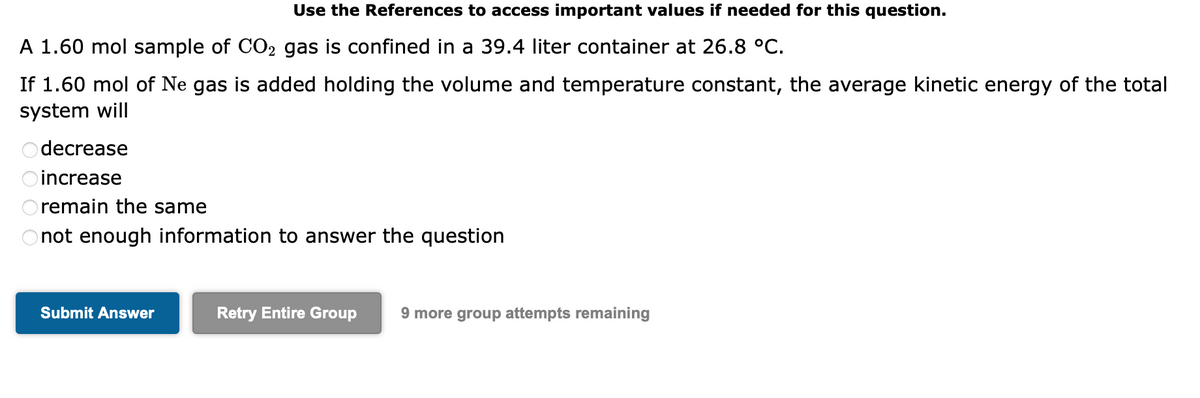 A 1.60 mol sample of CO2 gas is confined in a 39.4 liter container at 26.8 °C.
If 1.60 mol of Ne gas is added holding the volume and temperature constant, the average kinetic energy of the total
system will
Odecrease
increase
Use the References to access important values if needed for this question.
Oremain the same
not enough information to answer the question
Submit Answer
Retry Entire Group 9 more group attempts remaining