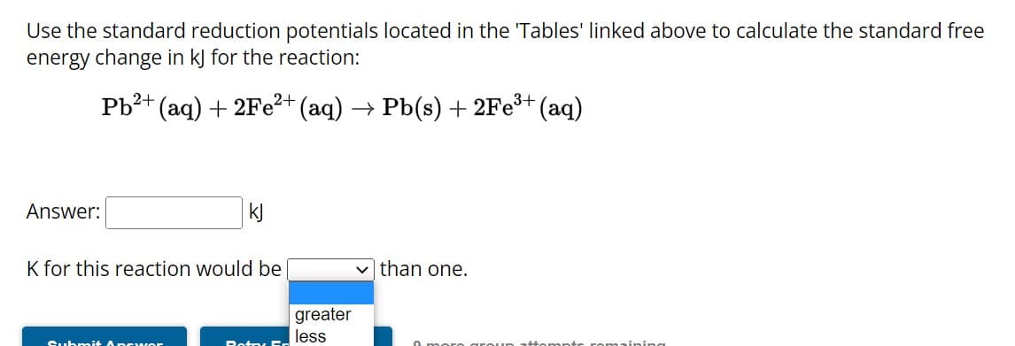 Use the standard reduction potentials located in the 'Tables' linked above to calculate the standard free
energy change in kJ for the reaction:
Pb²+ (aq) + 2Fe²+ (aq) → Pb(s) + 2Fe³+ (aq)
Answer:
kJ
K for this reaction would be
Submit Apcwor
Botry Fr
greater
less
than one.
poro aro
romaining