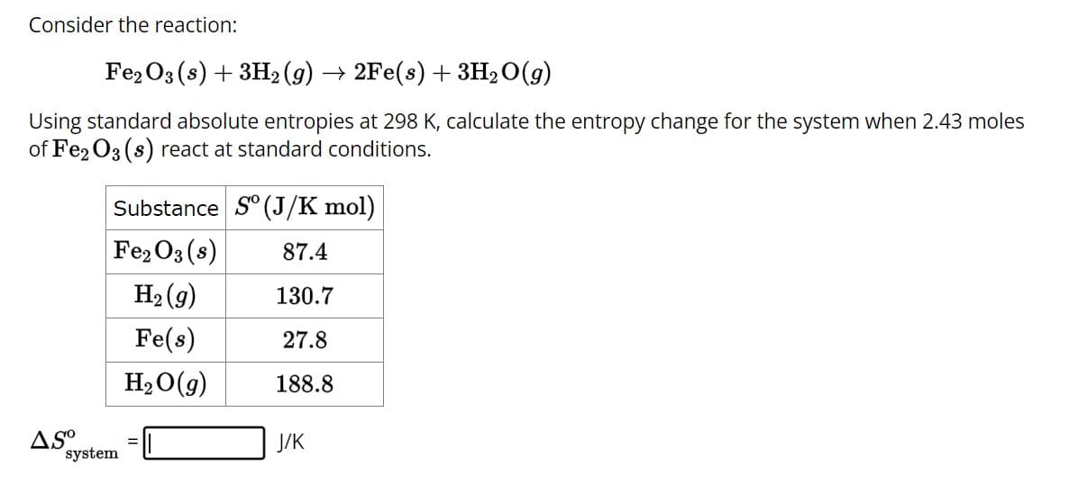 Consider the reaction:
Fe2O3 (s) + 3H₂(g) → 2Fe(s) + 3H₂O(g)
Using standard absolute entropies at 298 K, calculate the entropy change for the system when 2.43 moles
of Fe2O3 (s) react at standard conditions.
AS⁰
Substance So (J/K mol)
Fe₂O3(s)
87.4
H₂(g)
130.7
Fe(s)
27.8
H₂O(g)
188.8
system
=
J/K