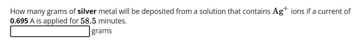 How many grams of silver metal will be deposited from a solution that contains Ag+ ions if a current of
0.695 A is applied for 58.5 minutes.
grams