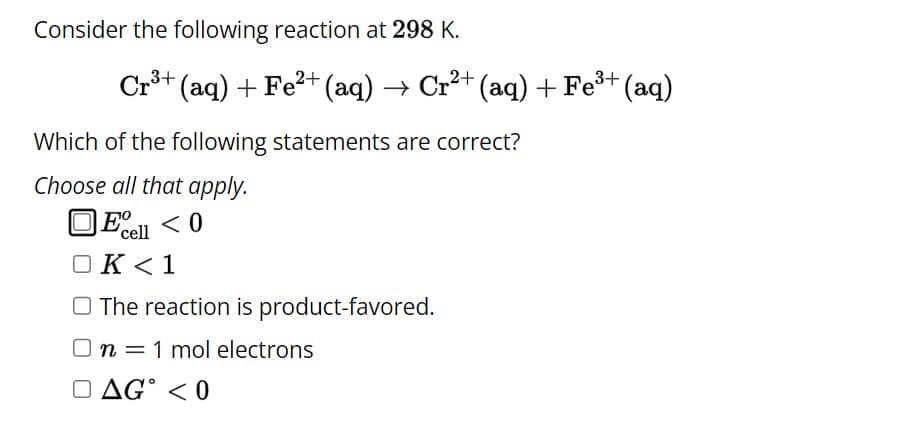 Consider the following reaction at 298 K.
Cr³+ (aq) + Fe²+ (aq) → Cr²+ (aq) + Fe³+ (aq)
Which of the following statements are correct?
Choose all that apply.
Eº <0
cell
OK <1
O The reaction is product-favored.
On = 1 mol electrons
DAG <0