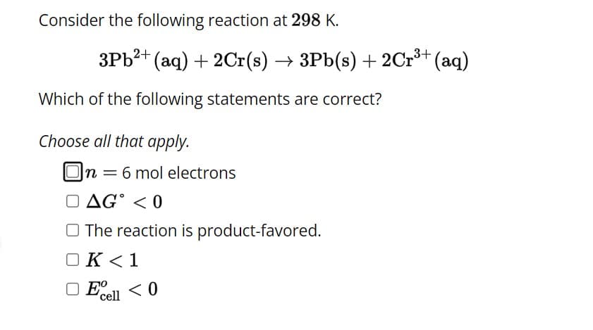 Consider the following reaction at 298 K.
3Pb²+ (aq) + 2Cr(s) → 3Pb(s) + 2Cr³+ (aq)
Which of the following statements are correct?
Choose all that apply.
On = 6 mol electrons
AG < 0
The reaction is product-favored.
OK <1
□ Ecell < 0