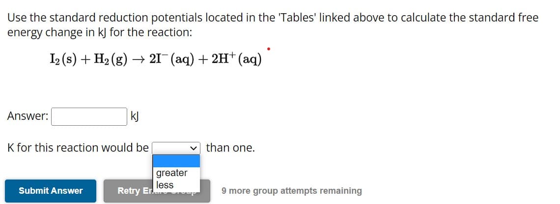 Use the standard reduction potentials located in the 'Tables' linked above to calculate the standard free
energy change in kJ for the reaction:
I2 (s) + H₂(g) → 21¯ (aq) + 2H+ (aq)
Answer:
kJ
K for this reaction would be
Submit Answer
Retry Er.
greater
less
than one.
9 more group attempts remaining