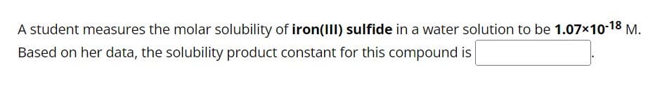 A student measures the molar solubility of iron(III) sulfide in a water solution to be 1.07×10-18 M.
Based on her data, the solubility product constant for this compound is