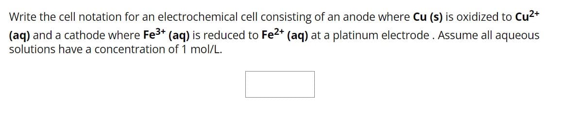 Write the cell notation for an electrochemical cell consisting of an anode where Cu (s) is oxidized to Cu²+
(aq) and a cathode where Fe³+ (aq) is reduced to Fe²+ (aq) at a platinum electrode. Assume all aqueous
solutions have a concentration of 1 mol/L.