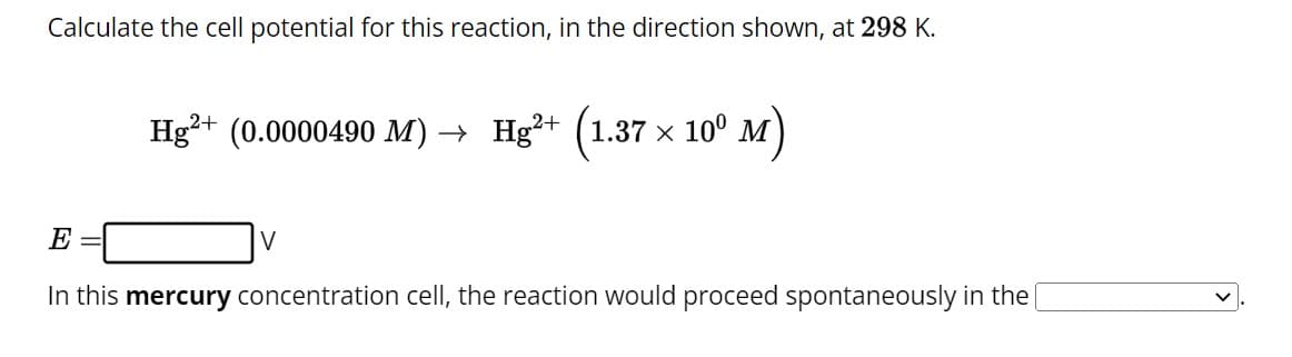 Calculate the cell potential for this reaction, in the direction shown, at 298 K.
2+
Hg²+ (0.0000490 M) → Hg²+
1.37 × 10⁰.
E
In this mercury concentration cell, the reaction would proceed spontaneously in the [
V