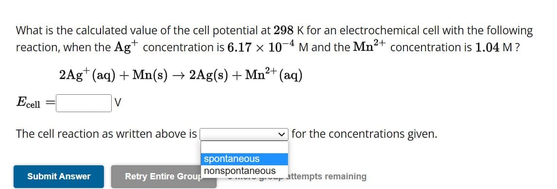 What is the calculated value of the cell potential at 298 K for an electrochemical cell with the following
reaction, when the Ag+ concentration is 6.17 x 10-4 M and the Mn²+ concentration is 1.04 M ?
Ecell
2+
2Ag+ (aq) + Mn(s) → 2Ag(s) + Mn²+ (aq)
V
The cell reaction as written above is
Submit Answer
Retry Entire Group
spontaneous
nonspontaneous
for the concentrations given.
y attempts remaining