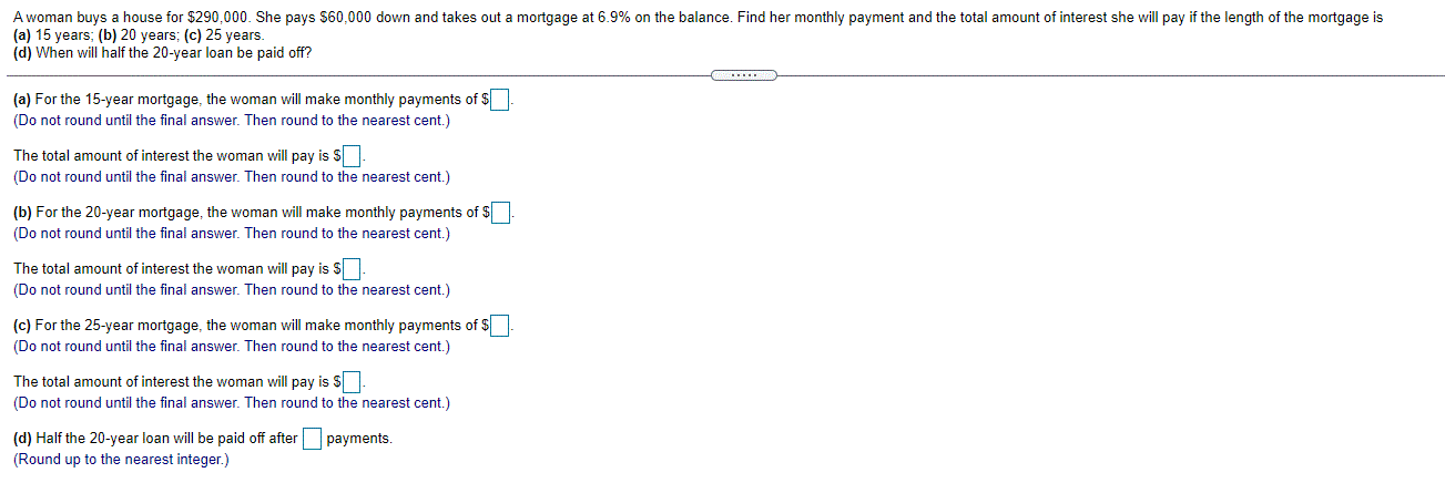 A woman buys a house for $290,000. She pays $60,000 down and takes out a mortgage at 6.9% on the balance. Find her monthly payment and the total amount of interest she will pay if the length of the mortgage is
(a) 15 years; (b) 20 years; (c) 25 years.
(d) When will half the 20-year loan be paid off?
(a) For the 15-year mortgage, the woman will make monthly payments of $
(Do not round until the final answer. Then round to the nearest cent.)
The total amount of interest the woman will pay is S
(Do not round until the final answer. Then round to the nearest cent.)
(b) For the 20-year mortgage, the woman will make monthly payments of $
(Do not round until the final answer. Then round to the nearest cent.)
The total amount of interest the woman will pay is $.
(Do not round until the final answer. Then round to the nearest cent.)
(c) For the 25-year mortgage, the woman will make monthly payments of $
(Do not round until the final answer. Then round to the nearest cent.)
The total amount of interest the woman will pay is S.
(Do not round until the final answer. Then round to the nearest cent.)
(d) Half the 20-year loan will be paid off after payments.
(Round up to the nearest integer.)
