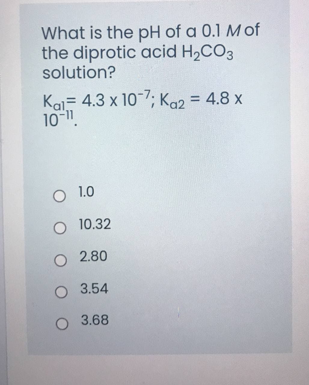 What is the pH of a 0.1 M of
the diprotic acid H2CO3
solution?
Kai- 4.3 x 10-7; K92 = 4.8 x
10-1.
O 1.0
O 10.32
O 2.80
O 3.54
O 3.68
