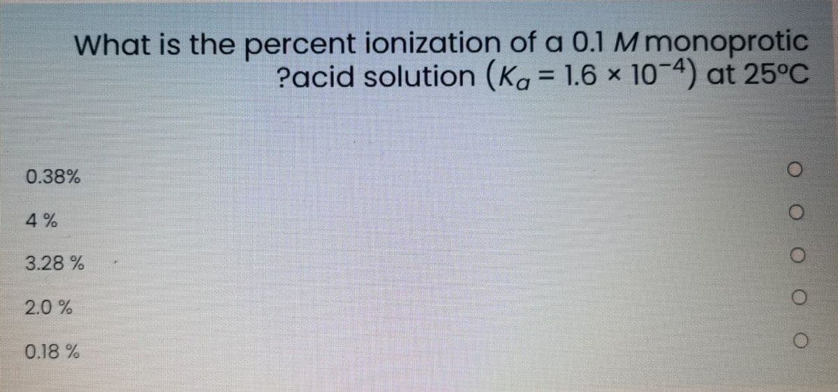 What is the percent ionization of a 0.1 M monoprotic
?acid solution (Ka = 1.6 × 10-4) at 25°C
0.38%
4 %
3.28 %
2.0 %
0.18 %
