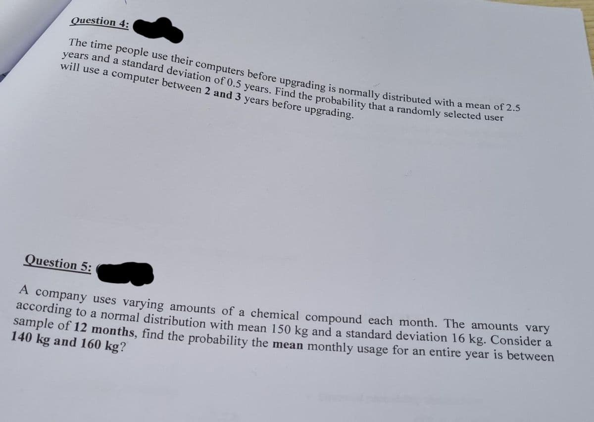 The time people use their computers before upgrading is normally distributed with a mean of 2.5
Question 4:
years and a standard deviation of 0.5 vears, Find the probability that a randomly selected dser
will use a computer between 2 and 3 years before upgrading.
Question 5:
A company uses varying amounts of a chemical compound each month. The amounts vary
according to a normal distribution with mean 150 kg and a standard deviation 16 kg. Consider a
sample of 12 months, find the probability the mean monthly usage for an entire year is between
140 kg and 160 kg?
