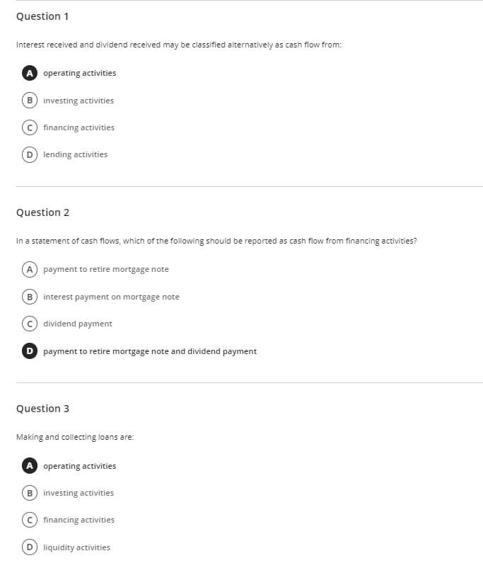 Question 1
Interest received and dividend received may be classified alternatively as cash flow from:
A operating activities
B investing activities
financing activities
(D) lending activities
Question 2
In a statement of cash flows, which of the following should be reported as cash flow from financing activities?
A payment to retire mortgage note
B interest payment on mortgage note
dividend payment
D payment to retire mortgage note and dividend payment
Question 3
Making and collecting loans are:
A operating activities
B) investing activities
financing activities
D liquidity activities