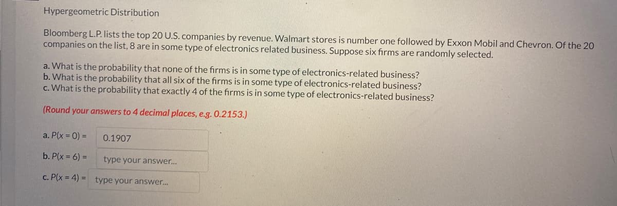 Hypergeometric Distribution
Bloomberg L.P. lists the top 20 U.S. companies by revenue. Walmart stores is number one followed by Exxon Mobil and Chevron. Of the 20
companies on the list, 8 are in some type of electronics related business. Suppose six firms are randomly selected.
a. What is the probability that none of the firms is in some type of electronics-related business?
b. What is the probability that all six of the firms is in some type of electronics-related business?
c. What is the probability that exactly 4 of the firms is in some type of electronics-related business?
(Round your answers to 4 decimal places, e.g. 0.2153.)
a. P(x = 0) =
b. P(x = 6) =
type your answer...
c. P(x = 4)= type your answer...
0.1907